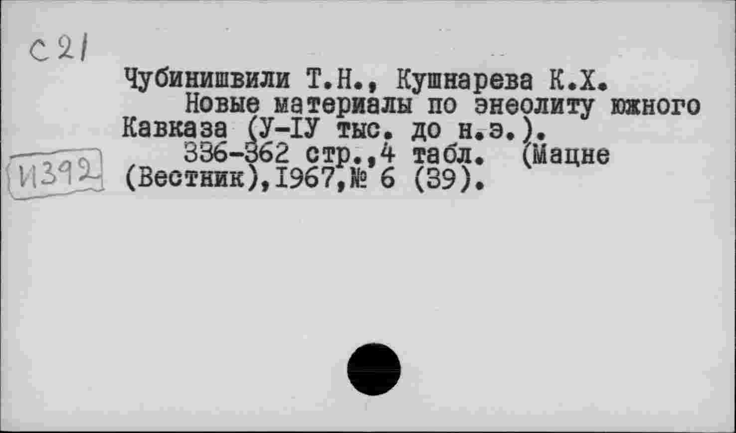 ﻿Чубинишвили Т.Н., Кушнарева К.Х.
Новые материалы по энеолиту южного Кавказа (У-ІУ тыс. Д° н.э. ).
336-362 стр.,4 табл. (мацне (Вестник), 1967,1® 6 (39).